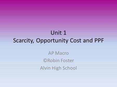 Unit 1 Scarcity, Opportunity Cost and PPF AP Macro ©Robin Foster Alvin High School.