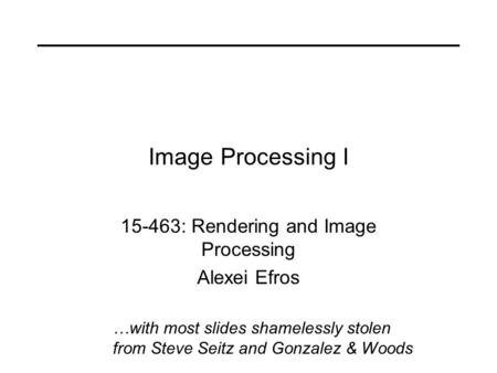 Image Processing I 15-463: Rendering and Image Processing Alexei Efros …with most slides shamelessly stolen from Steve Seitz and Gonzalez & Woods.