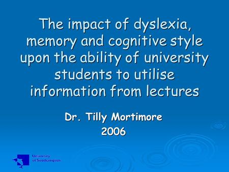 The impact of dyslexia, memory and cognitive style upon the ability of university students to utilise information from lectures Dr. Tilly Mortimore 2006.