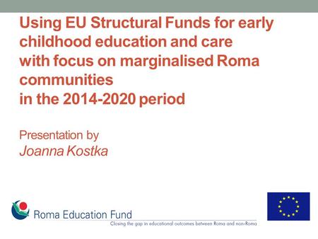 Using EU Structural Funds for early childhood education and care with focus on marginalised Roma communities in the 2014-2020 period Presentation by Joanna.