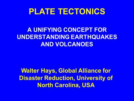 PLATE TECTONICS A UNIFYING CONCEPT FOR UNDERSTANDING EARTHQUAKES AND VOLCANOES Walter Hays, Global Alliance for Disaster Reduction, University of North.