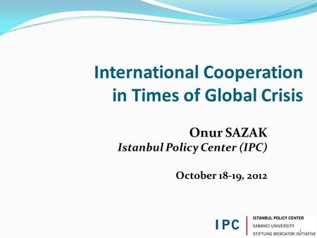 1 International Cooperation in Times of Global Crisis Onur SAZAK Istanbul Policy Center (IPC) October 18-19, 2012.