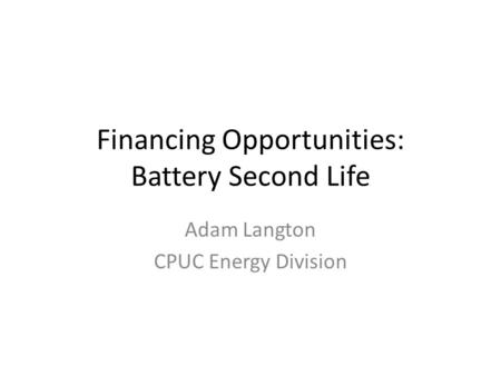 Financing Opportunities: Battery Second Life Adam Langton CPUC Energy Division.
