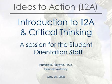 Ideas to Action ( I 2A) Introduction to I 2A & Critical Thinking A session for the Student Orientation Staff Patricia R. Payette, Ph.D. Hannah Anthony.