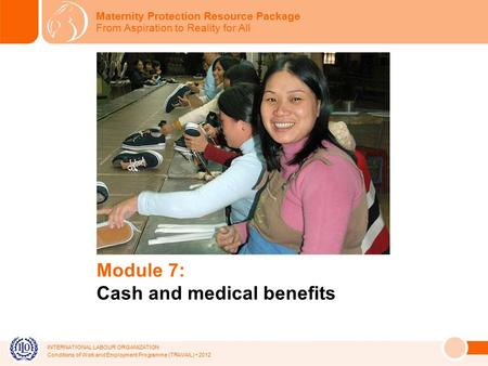 INTERNATIONAL LABOUR ORGANIZATION Conditions of Work and Employment Programme (TRAVAIL) 2012 Module 7: Cash and medical benefits Maternity Protection Resource.