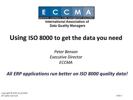 Slide 1 Using ISO 8000 to get the data you need Peter Benson Executive Director ECCMA Copyright © 2011 by ECCMA All rights reserved International Association.