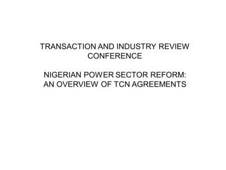 TRANSACTION AND INDUSTRY REVIEW CONFERENCE NIGERIAN POWER SECTOR REFORM: AN OVERVIEW OF TCN AGREEMENTS.