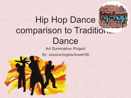 Hip Hop Dance comparison to Traditional Dance Art Summative Project By: Jessica Angela Ansell 6B.