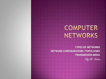 TYPES OF NETWORKS NETWORK CONFIGURATIONS /TOPOLOGIES TRANSMISSION MEDIA By B. Vialva.