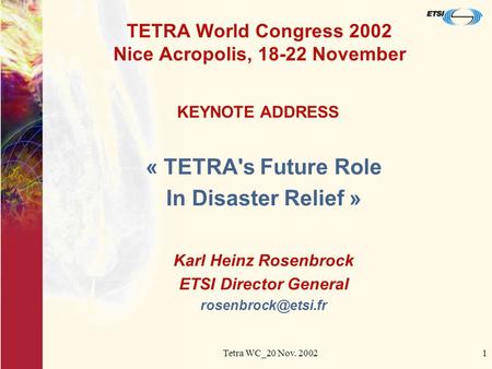 Tetra WC_20 Nov. 20021 TETRA World Congress 2002 Nice Acropolis, 18-22 November « TETRA's Future Role In Disaster Relief » Karl Heinz Rosenbrock ETSI Director.