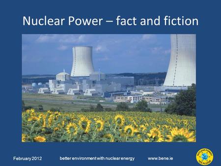 February 2012 better environment with nuclear energy www.bene.ie Nuclear Power – fact and fiction.