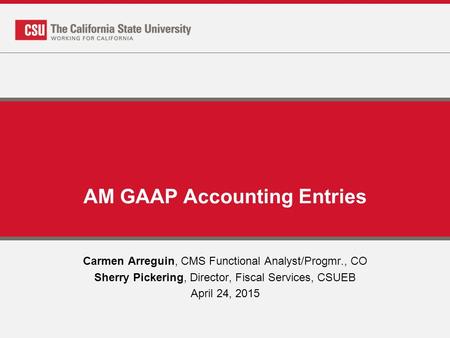 AM GAAP Accounting Entries Carmen Arreguin, CMS Functional Analyst/Progmr., CO Sherry Pickering, Director, Fiscal Services, CSUEB April 24, 2015.
