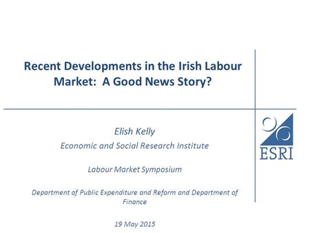 Recent Developments in the Irish Labour Market: A Good News Story? Elish Kelly Economic and Social Research Institute Labour Market Symposium Department.