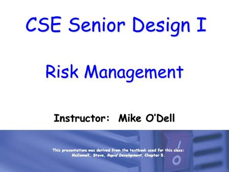 CSE Senior Design I Risk Management Instructor: Mike O’Dell This presentations was derived from the textbook used for this class: McConnell, Steve, Rapid.