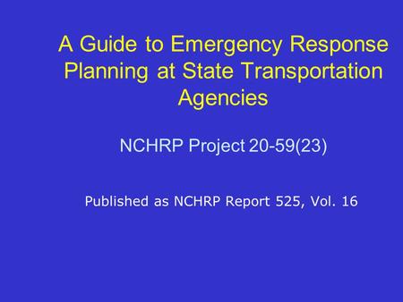 A Guide to Emergency Response Planning at State Transportation Agencies NCHRP Project 20-59(23) Published as NCHRP Report 525, Vol. 16.