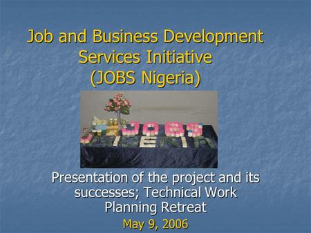 Job and Business Development Services Initiative (JOBS Nigeria) Presentation of the project and its successes; Technical Work Planning Retreat May 9, 2006.