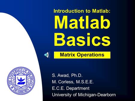 S. Awad, Ph.D. M. Corless, M.S.E.E. E.C.E. Department University of Michigan-Dearborn Matlab Basics Introduction to Matlab: Matrix Operations.