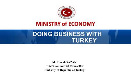MINISTRY of ECONOMY DOING BUSINESS WİTH TURKEY M. Emrah SAZAK Chief Commercial Counsellor Embassy of Republic of Turkey.