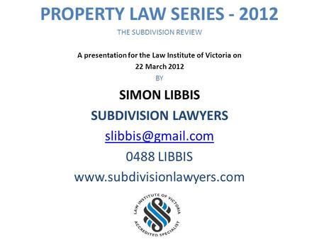 PROPERTY LAW SERIES - 2012 THE SUBDIVISION REVIEW A presentation for the Law Institute of Victoria on 22 March 2012 BY SIMON LIBBIS SUBDIVISION LAWYERS.