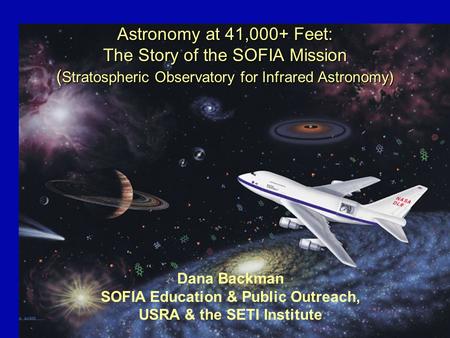 Astronomy at 41,000+ Feet: The Story of the SOFIA Mission ( Stratospheric Observatory for Infrared Astronomy) Dana Backman SOFIA Education & Public Outreach,