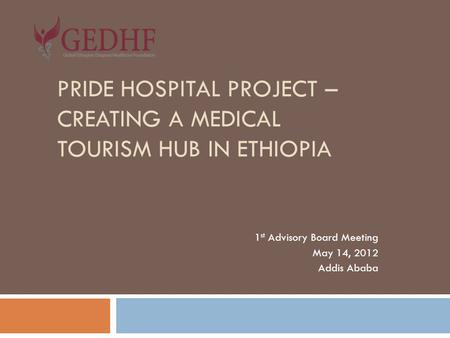 PRIDE HOSPITAL PROJECT – CREATING A MEDICAL TOURISM HUB IN ETHIOPIA 1 st Advisory Board Meeting May 14, 2012 Addis Ababa.