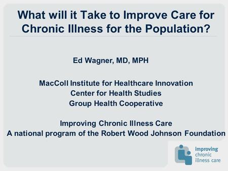 What will it Take to Improve Care for Chronic Illness for the Population? Ed Wagner, MD, MPH MacColl Institute for Healthcare Innovation Center for Health.