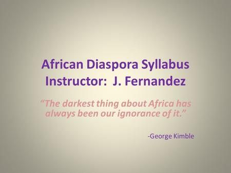African Diaspora Syllabus Instructor: J. Fernandez “The darkest thing about Africa has always been our ignorance of it.” -George Kimble.