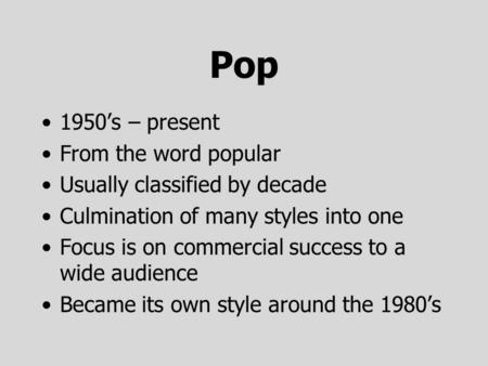 Pop 1950’s – present From the word popular Usually classified by decade Culmination of many styles into one Focus is on commercial success to a wide audience.