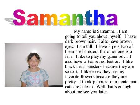 My name is Samantha, I am going to tell you about myself. I have dark brown hair. I also have brown eyes. I am tall. I have 3 pets two of them are hamsters.