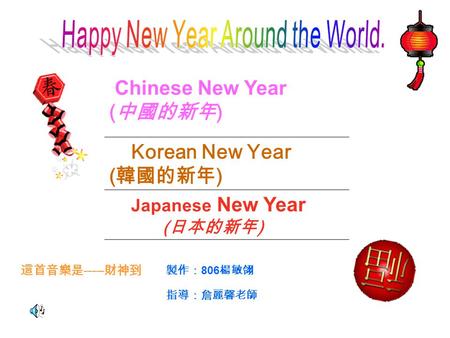 Chinese New Year ( 中國的新年 ) Korean New Year ( 韓國的新年 ) Japanese New Year ( 日本的新年 ) 這首音樂是 ----- 財神到 製作： 806 楊敏翎 指導：詹麗馨老師.