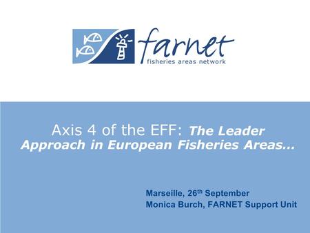 Axis 4 of the EFF: The Leader Approach in European Fisheries Areas… Marseille, 26 th September Monica Burch, FARNET Support Unit.