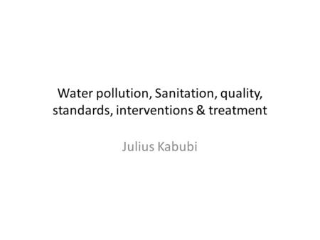 Water pollution, Sanitation, quality, standards, interventions & treatment Julius Kabubi.