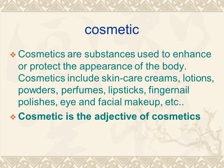 Cosmetic  Cosmetics are substances used to enhance or protect the appearance of the body. Cosmetics include skin-care creams, lotions, powders, perfumes,