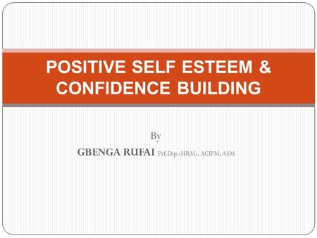 By GBENGA RUFAI Prf.Dip.(HRM), ACIPM, ASM POSITIVE SELF ESTEEM & CONFIDENCE BUILDING.