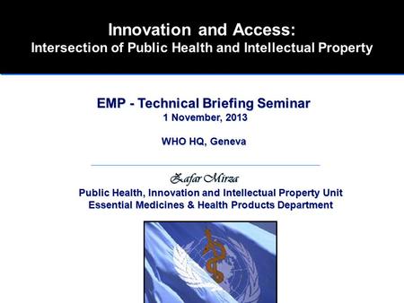 Innovation and Access: Intersection of Public Health and Intellectual Property EMP - Technical Briefing Seminar 1 November, 2013 WHO HQ, Geneva Zafar Mirza.
