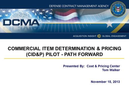 Presented By: Cost & Pricing Center Tom Walker November 15, 2013 COMMERCIAL ITEM DETERMINATION & PRICING (CID&P) PILOT - PATH FORWARD.