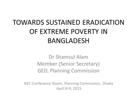 TOWARDS SUSTAINED ERADICATION OF EXTREME POVERTY IN BANGLADESH Dr Shamsul Alam Member (Senior Secretary) GED, Planning Commission NEC Conference Room,