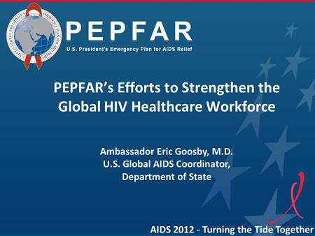 AIDS 2012 - Turning the Tide Together PEPFAR’s Efforts to Strengthen the Global HIV Healthcare Workforce Ambassador Eric Goosby, M.D. U.S. Global AIDS.