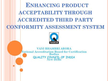 E NHANCING PRODUCT ACCEPTABILITY THROUGH ACCREDITED THIRD PARTY CONFORMITY ASSESSMENT SYSTEM VANI BHAMBRI ARORA National Accreditation Board for Certification.
