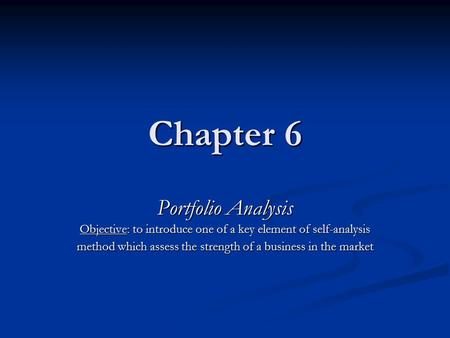 Chapter 6 Portfolio Analysis Objective: to introduce one of a key element of self-analysis method which assess the strength of a business in the market.
