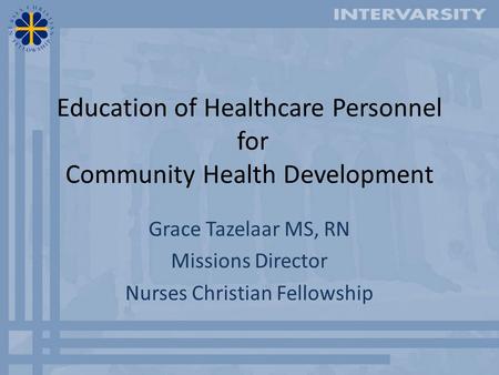 Education of Healthcare Personnel for Community Health Development Grace Tazelaar MS, RN Missions Director Nurses Christian Fellowship.