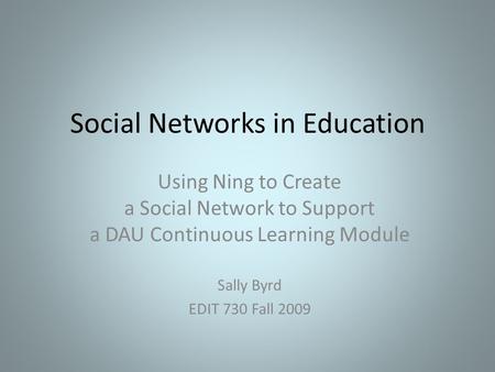 Social Networks in Education Using Ning to Create a Social Network to Support a DAU Continuous Learning Module Sally Byrd EDIT 730 Fall 2009.