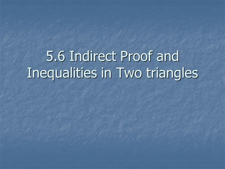 5.6 Indirect Proof and Inequalities in Two triangles.