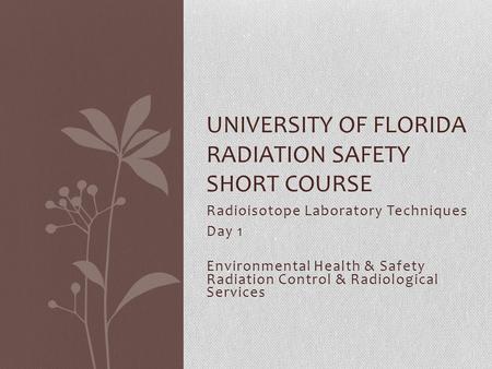 Radioisotope Laboratory Techniques Day 1 Environmental Health & Safety Radiation Control & Radiological Services UNIVERSITY OF FLORIDA RADIATION SAFETY.