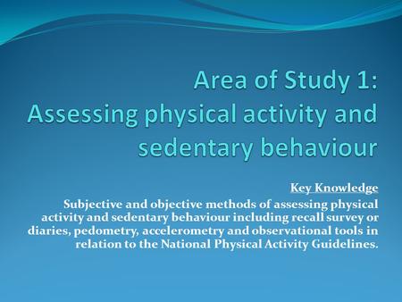 Key Knowledge Subjective and objective methods of assessing physical activity and sedentary behaviour including recall survey or diaries, pedometry, accelerometry.