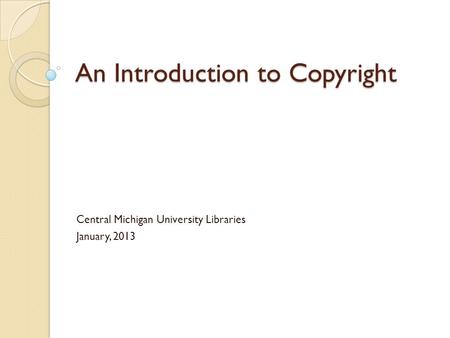 An Introduction to Copyright Central Michigan University Libraries January, 2013.