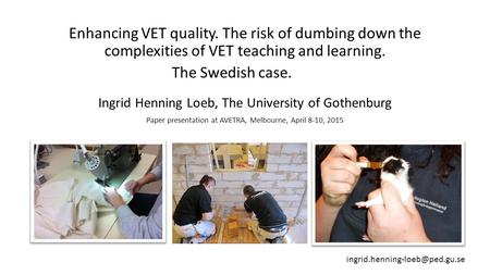 Enhancing VET quality. The risk of dumbing down the complexities of VET teaching and learning. The Swedish case. Ingrid Henning Loeb, The University of.