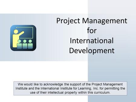 Project Management for International Development We would like to acknowledge the support of the Project Management Institute and the International Institute.