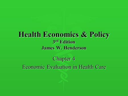 Health Economics & Policy 3 rd Edition James W. Henderson Chapter 4 Economic Evaluation in Health Care.