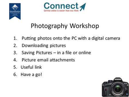 Photography Workshop 1. Putting photos onto the PC with a digital camera 2. Downloading pictures 3. Saving Pictures – in a file or online 4. Picture email.